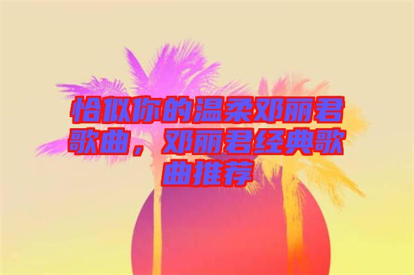 恰似你的溫柔鄧麗君歌曲，鄧麗君經(jīng)典歌曲推薦