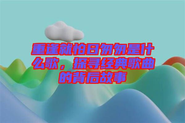 重逢就怕日匆匆是什么歌，探尋經典歌曲的背后故事