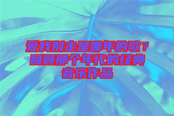 愛我別走是哪年的歌？回顧那個年代的經(jīng)典音樂作品