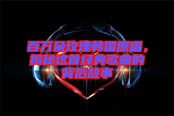 百萬朵玫瑰韓國原唱，揭秘這首經典歌曲的背后故事