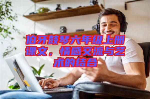 伯牙鼓琴六年級上冊課文，情感交流與藝術(shù)的結(jié)合