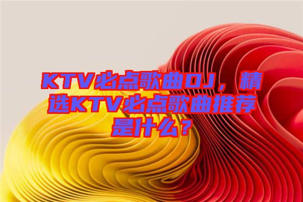 KTV必點歌曲DJ，精選KTV必點歌曲推薦是什么？