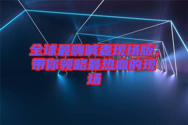 全球最嗨喊麥現場版，帶你領略最熱血的現場