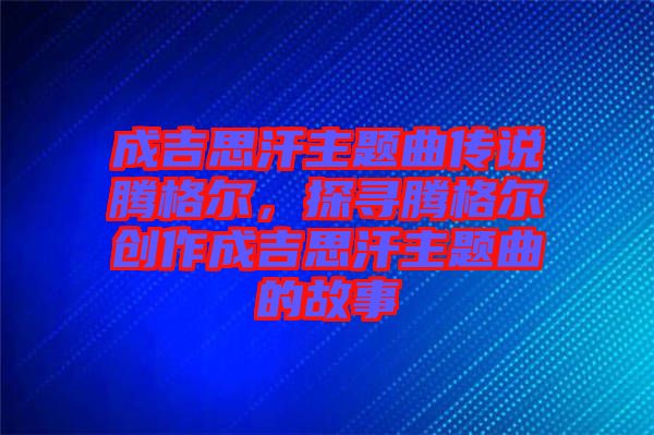 成吉思汗主題曲傳說騰格爾，探尋騰格爾創作成吉思汗主題曲的故事