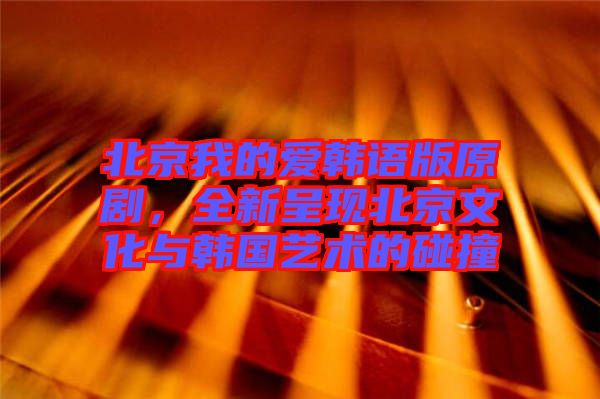 北京我的愛韓語版原劇，全新呈現北京文化與韓國藝術的碰撞