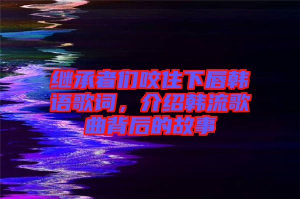 繼承者們咬住下唇韓語(yǔ)歌詞，介紹韓流歌曲背后的故事