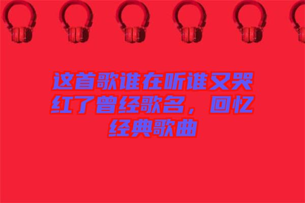 這首歌誰在聽誰又哭紅了曾經歌名，回憶經典歌曲