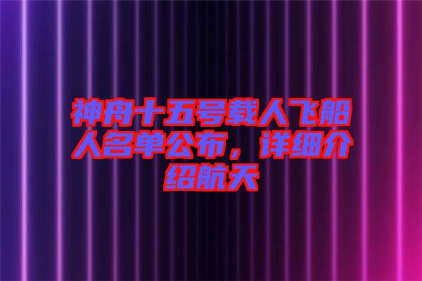 神舟十五號載人飛船人名單公布，詳細介紹航天