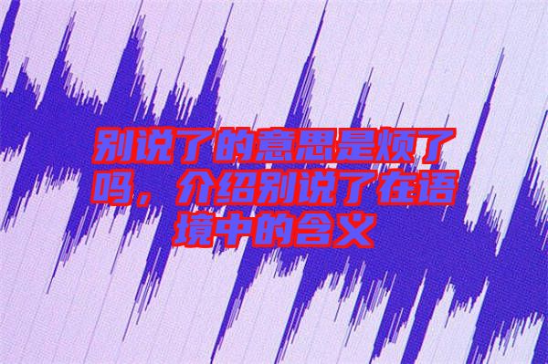 別說了的意思是煩了嗎，介紹別說了在語境中的含義