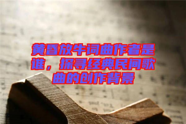 黃昏放牛詞曲作者是誰，探尋經典民間歌曲的創作背景