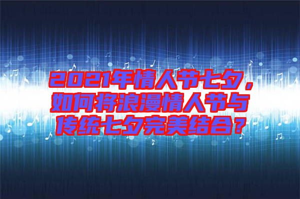 2021年情人節(jié)七夕，如何將浪漫情人節(jié)與傳統(tǒng)七夕完美結合？