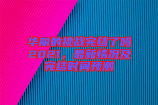 華麗的挑戰(zhàn)完結(jié)了嗎2021，最新情況及完結(jié)時間預測