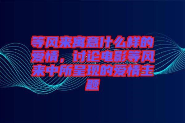 等風來寓意什么樣的愛情，討論電影等風來中所呈現的愛情主題