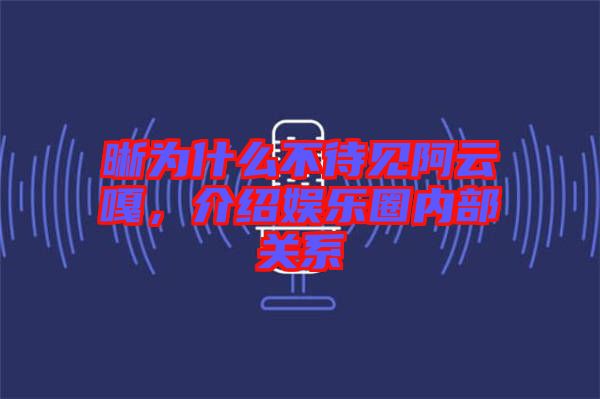 晰為什么不待見阿云嘎，介紹娛樂圈內部關系