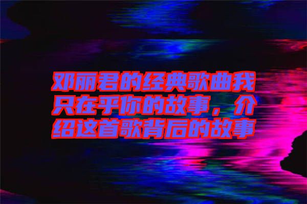 鄧麗君的經典歌曲我只在乎你的故事，介紹這首歌背后的故事