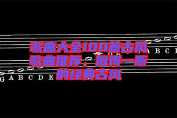 歌曲大全100首古風(fēng)歌曲推薦，值得一聽的經(jīng)典古風(fēng)