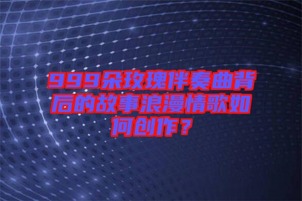 999朵玫瑰伴奏曲背后的故事浪漫情歌如何創作？