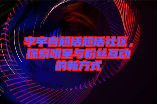 李宇春超話超話社區，探索明星與粉絲互動的新方式