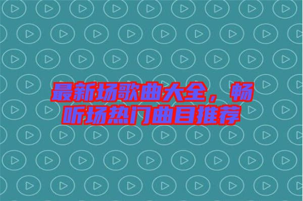 最新場歌曲大全，暢聽場熱門曲目推薦