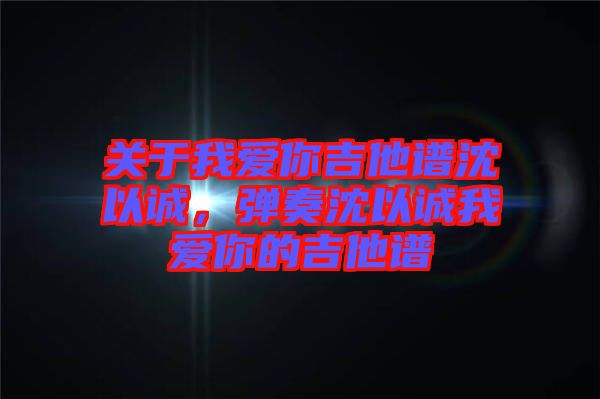 關于我愛你吉他譜沈以誠，彈奏沈以誠我愛你的吉他譜