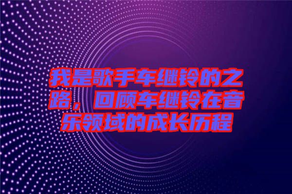 我是歌手車繼鈴的之路，回顧車繼鈴在音樂領域的成長歷程