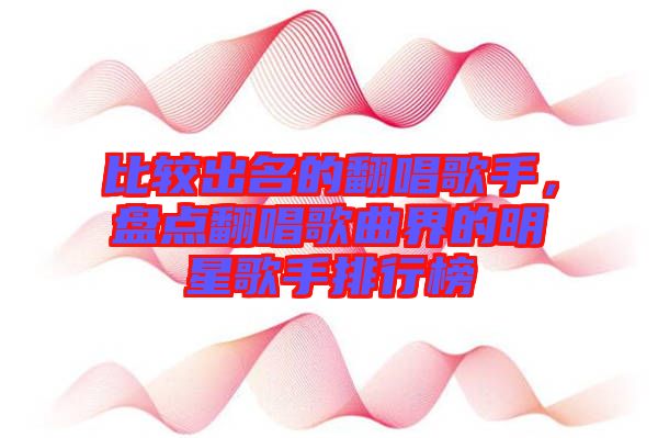 比較出名的翻唱歌手，盤點翻唱歌曲界的明星歌手排行榜