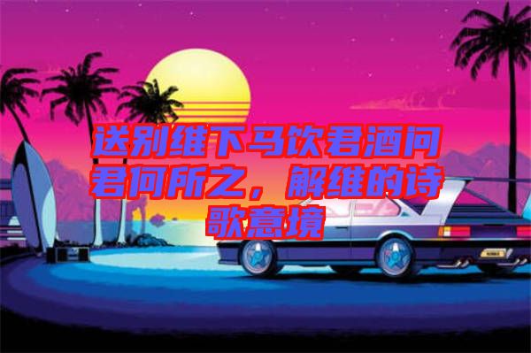 送別維下馬飲君酒問君何所之，解維的詩歌意境