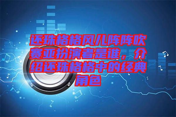 還珠格格風兒陣陣吹賽亞扮演者是誰，介紹還珠格格中的經典角色