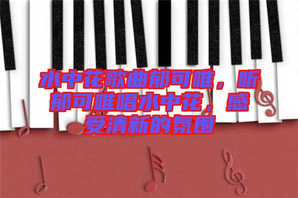 水中花歌曲郁可唯，聽郁可唯唱水中花，感受清新的氛圍