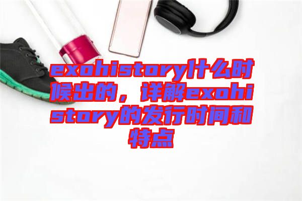 exohistory什么時(shí)候出的，詳解exohistory的發(fā)行時(shí)間和特點(diǎn)