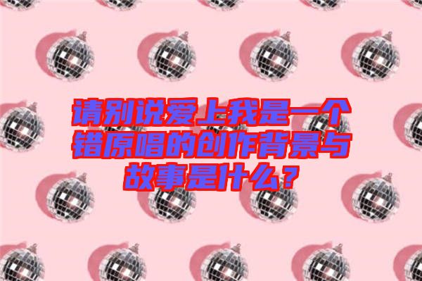 請別說愛上我是一個錯原唱的創作背景與故事是什么？