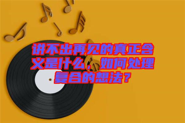 講不出再見(jiàn)的真正含義是什么，如何處理復(fù)合的想法？