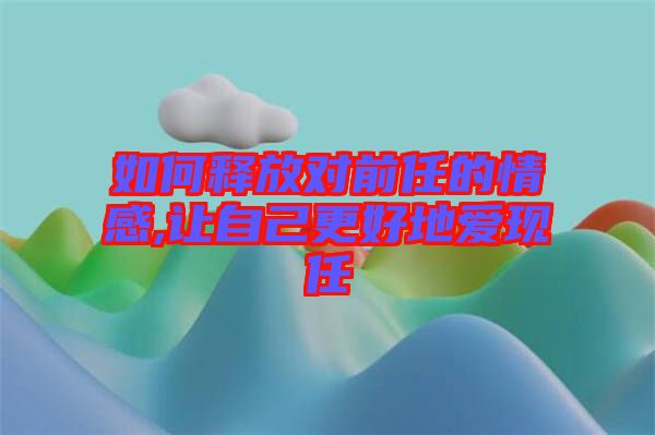 如何釋放對前任的情感,讓自己更好地愛現任