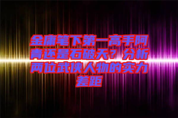 金庸筆下第一高手阿青還是石破天？分析兩位武俠人物的實力差距