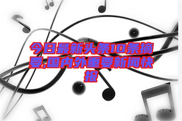 今日最新頭條10條摘要,國內外重要新聞快報