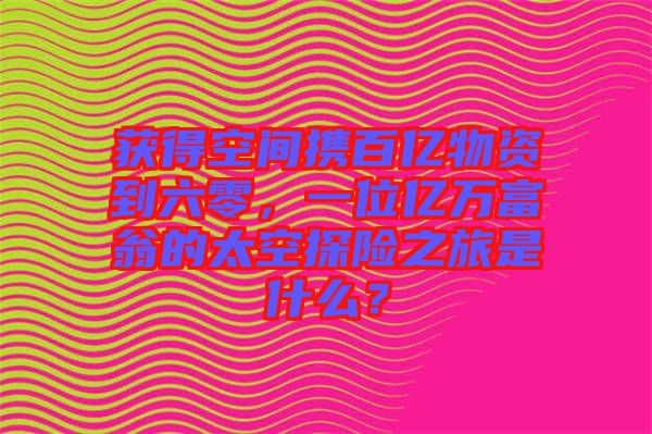 獲得空間攜百億物資到六零，一位億萬富翁的太空探險之旅是什么？