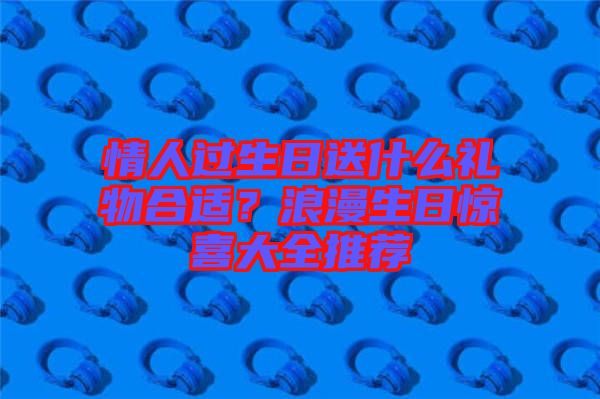 情人過(guò)生日送什么禮物合適？浪漫生日驚喜大全推薦