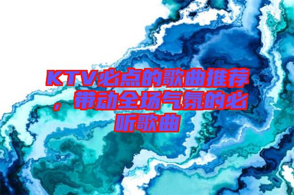 KTV必點(diǎn)的歌曲推薦，帶動(dòng)全場(chǎng)氣氛的必聽歌曲