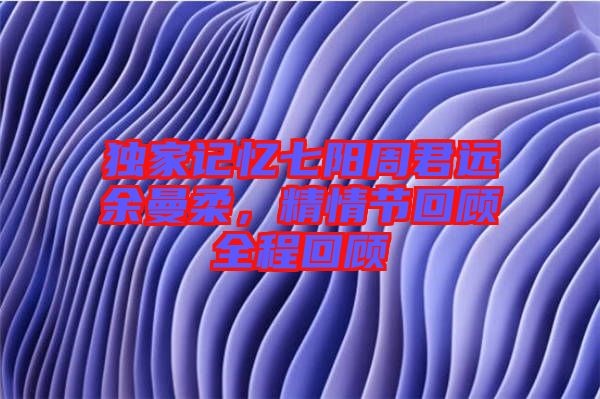 獨家記憶七陽周君遠余曼柔，精情節回顧全程回顧