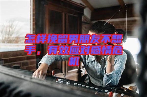 怎樣挽留男朋友不想手，有效應對感情危機