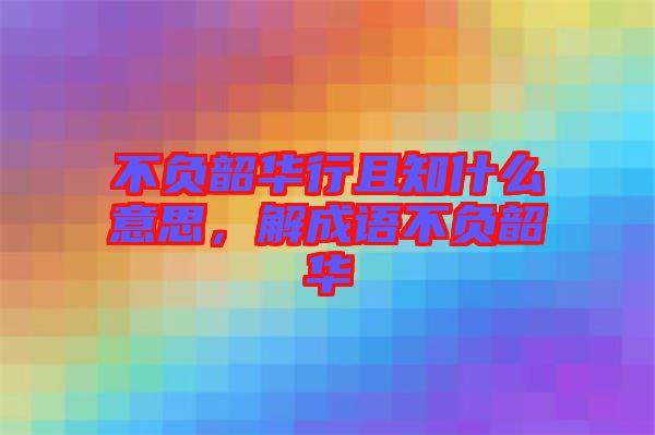 不負韶華行且知什么意思，解成語不負韶華