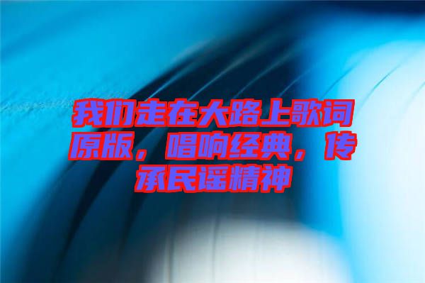 我們走在大路上歌詞原版，唱響經典，傳承民謠精神