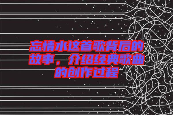 忘情水這首歌背后的故事，介紹經典歌曲的創作過程