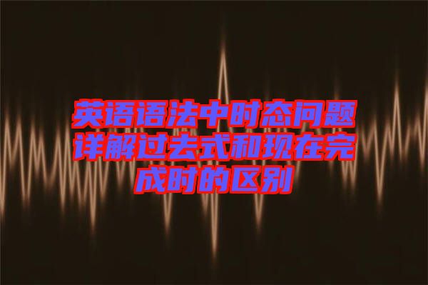 英語語法中時態問題詳解過去式和現在完成時的區別