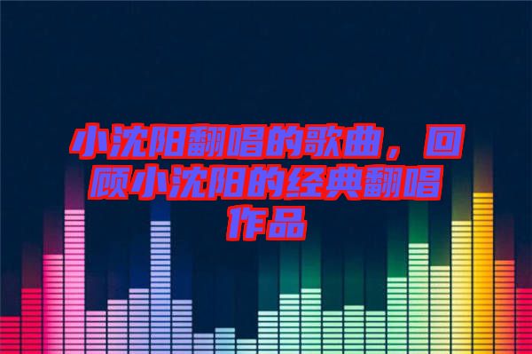 小沈陽翻唱的歌曲，回顧小沈陽的經典翻唱作品