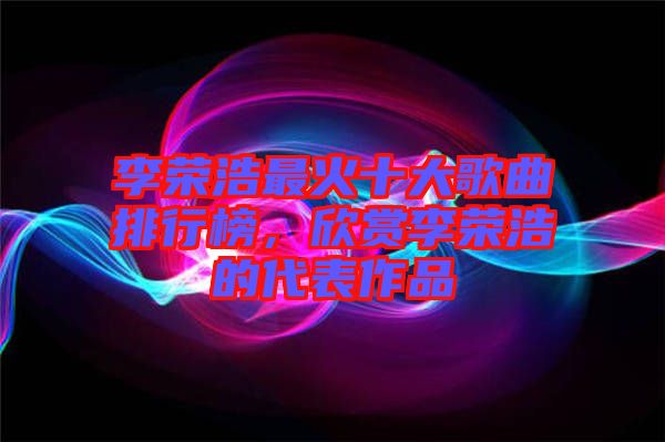 李榮浩最火十大歌曲排行榜，欣賞李榮浩的代表作品