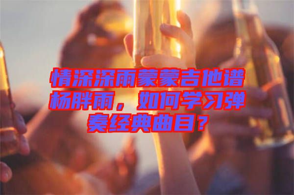 情深深雨蒙蒙吉他譜楊胖雨，如何學習彈奏經典曲目？