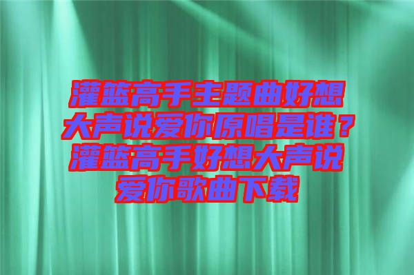 灌籃高手主題曲好想大聲說愛你原唱是誰？灌籃高手好想大聲說愛你歌曲下載