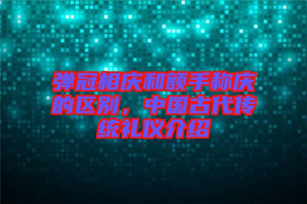 彈冠相慶和額手稱(chēng)慶的區(qū)別，中國(guó)古代傳統(tǒng)禮儀介紹