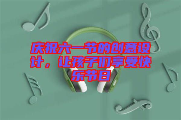 慶祝六一節的創意設計，讓孩子們享受快樂節日